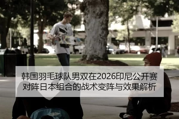 韩国羽毛球队男双在2026印尼公开赛对阵日本组合的战术变阵与效果解析