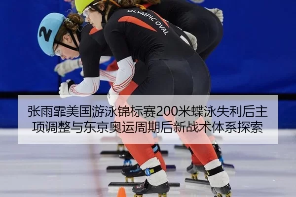 张雨霏美国游泳锦标赛200米蝶泳失利后主项调整与东京奥运周期后新战术体系探索